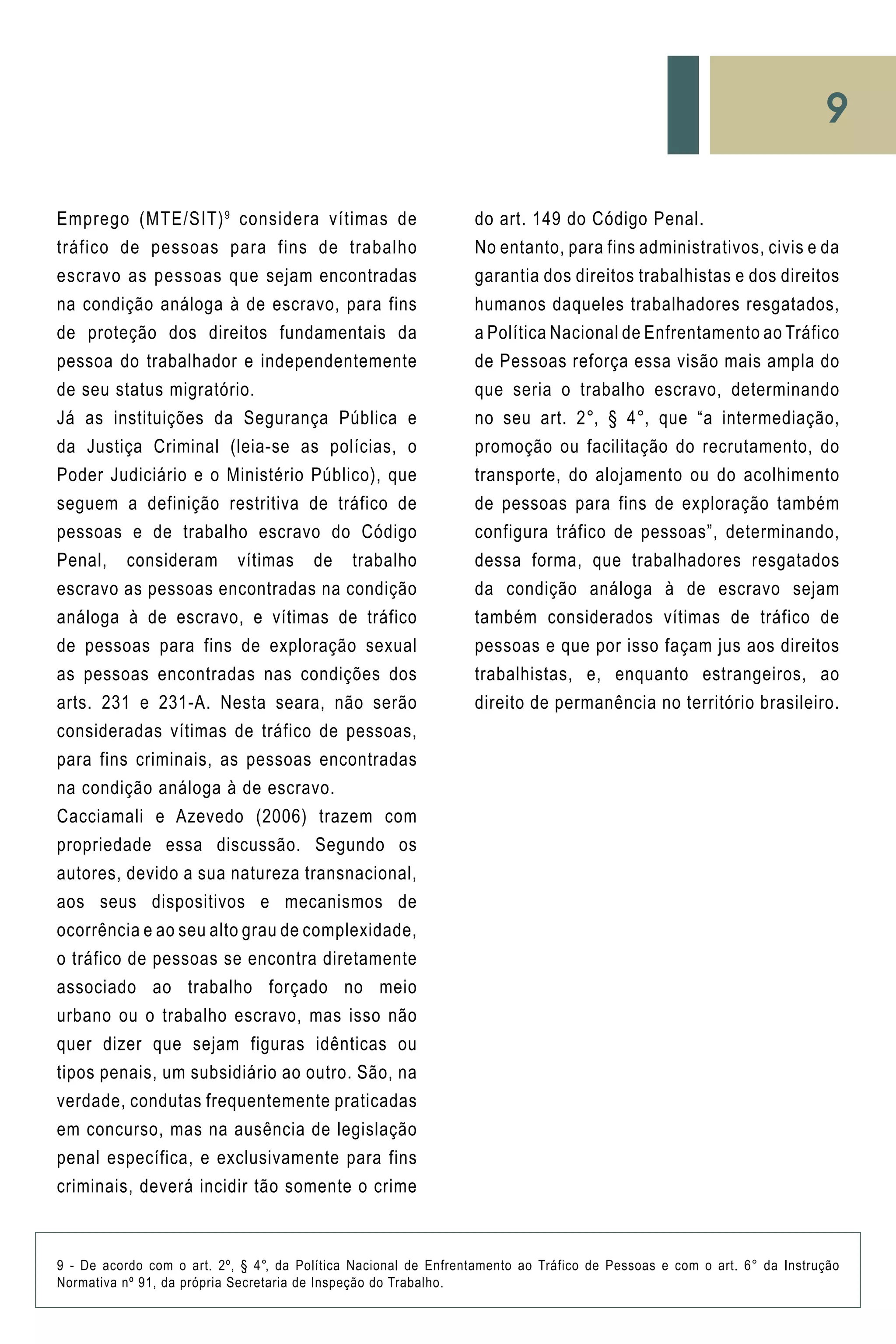 9
do art. 149 do Código Penal.
No entanto, para fins administrativos, civis e da
garantia dos direitos trabalhistas e dos direitos
humanos daqueles trabalhadores resgatados,
a Política Nacional de Enfrentamento ao Tráfico
de Pessoas reforça essa visão mais ampla do
que seria o trabalho escravo, determinando
no seu art. 2°, § 4°, que “a intermediação,
promoção ou facilitação do recrutamento, do
transporte, do alojamento ou do acolhimento
de pessoas para fins de exploração também
configura tráfico de pessoas”, determinando,
dessa forma, que trabalhadores resgatados
da condição análoga à de escravo sejam
também considerados vítimas de tráfico de
pessoas e que por isso façam jus aos direitos
trabalhistas, e, enquanto estrangeiros, ao
direito de permanência no território brasileiro.
Emprego (MTE/SIT)9
considera vítimas de
tráfico de pessoas para fins de trabalho
escravo as pessoas que sejam encontradas
na condição análoga à de escravo, para fins
de proteção dos direitos fundamentais da
pessoa do trabalhador e independentemente
de seu status migratório.
Já as instituições da Segurança Pública e
da Justiça Criminal (leia-se as polícias, o
Poder Judiciário e o Ministério Público), que
seguem a definição restritiva de tráfico de
pessoas e de trabalho escravo do Código
Penal, consideram vítimas de trabalho
escravo as pessoas encontradas na condição
análoga à de escravo, e vítimas de tráfico
de pessoas para fins de exploração sexual
as pessoas encontradas nas condições dos
arts. 231 e 231-A. Nesta seara, não serão
consideradas vítimas de tráfico de pessoas,
para fins criminais, as pessoas encontradas
na condição análoga à de escravo.
Cacciamali e Azevedo (2006) trazem com
propriedade essa discussão. Segundo os
autores, devido a sua natureza transnacional,
aos seus dispositivos e mecanismos de
ocorrência e ao seu alto grau de complexidade,
o tráfico de pessoas se encontra diretamente
associado ao trabalho forçado no meio
urbano ou o trabalho escravo, mas isso não
quer dizer que sejam figuras idênticas ou
tipos penais, um subsidiário ao outro. São, na
verdade, condutas frequentemente praticadas
em concurso, mas na ausência de legislação
penal específica, e exclusivamente para fins
criminais, deverá incidir tão somente o crime
9 - De acordo com o art. 2º, § 4°, da Política Nacional de Enfrentamento ao Tráfico de Pessoas e com o art. 6° da Instrução
Normativa nº 91, da própria Secretaria de Inspeção do Trabalho.
 