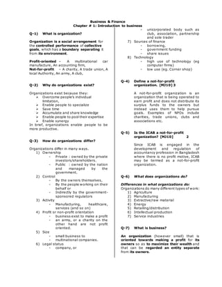 Business & Finance
Chapter # 1: Introduction to business
Q-1) What is organization?
Organization is a social arrangement for
the controlled performance of collective
goals, which has a boundary separating it
from its environment.
Profit-oriented – A multinational car
manufacture, An accounting firm,
Not-for-profit – A charity, A trade union, A
local Authority, An army, A club,
Q-2) Why do organizations exist?
Organizations exist because they:
 Overcome people’s individual
limitation,
 Enable people to specialize
 Save time
 Accumulate and share knowledge
 Enable people to pool their expertise
 Enable synergy
In brief, organizations enable people to be
more productive.
Q-3) How do organizations differ?
Organizations differ in many ways.
1) Ownership
- Private : owned by the private
investors/shareholders.
- Public : owned by the nation
and managed by the
government.
2) Control
- By the owners themselves,
- By the people working on their
behalf or
- Indirectly by the government-
sponsored regulators
3) Activity
- Manufacturing, healthcare,
services (and so on)
4) Profit or non-profit orientation
- business exist to make a profit
- an army, or a charity on the
other hand are not profit
oriented.
5) Size
- small business to
- multinational companies.
6) Legal status
- company, or
- unicorporated body such as
club, association, partnership
and sole trader
7) Sources of finance
- borrowing,
- government funding
- share issues
8) Technology
- high use of technology (eg
computer firms)
- low use (eg. Corner shop)
Q-4) Define a not-for-profit
organization. [MJ10] 3
A not-for-profit organization is an
organization that is being operated to
earn profit and does not distribute its
surplus funds to the owners but
instead uses them to help pursue
goals. Examples of NPOs include
charities, trade unions, clubs and
associations etc.
Q-5) Is the ICAB a not-for-profit
organization? [MJ10] 2
Since ICAB is engaged in the
development and regulation of
accountancy profession in Bangladesh
where there is no profit motive, ICAB
may be termed as a not-for-profit
organization.
Q-6) What does organizations do?
Differences in what organizations do:
Organizations do many different types of work:
1) Agriculture
2) Manufacturing
3) Extractive/raw material
4) Energy
5) Retailing/distribution
6) Intellectual production
7) Service industries
Q-7) What is business?
An organization (however small) that is
oriented towards making a profit for its
owners so as to maximize their wealth and
that can be regarded an entity separate
from its owners.
 