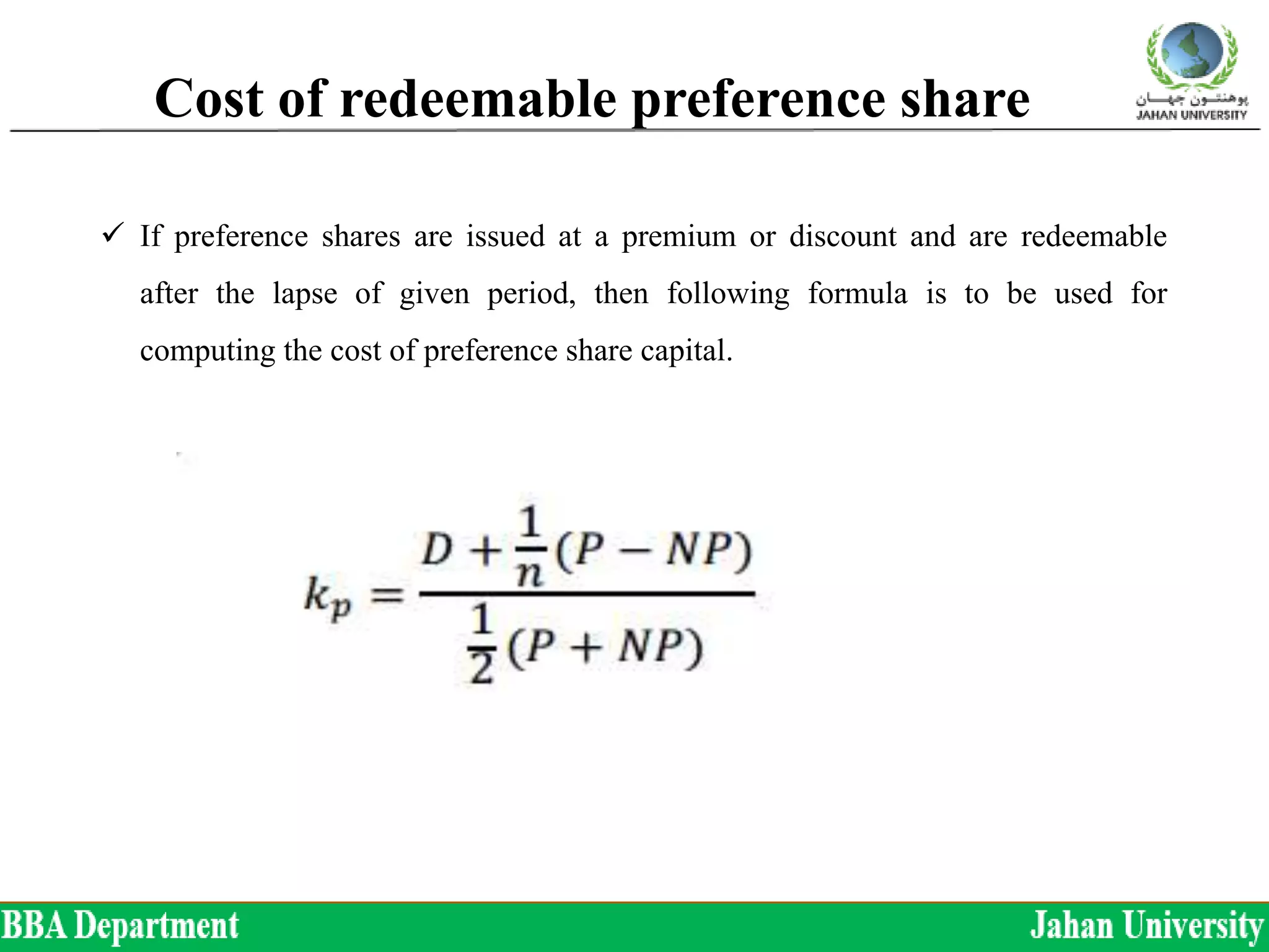 Cost of redeemable preference share
 If preference shares are issued at a premium or discount and are redeemable
after the lapse of given period, then following formula is to be used for
computing the cost of preference share capital.
 