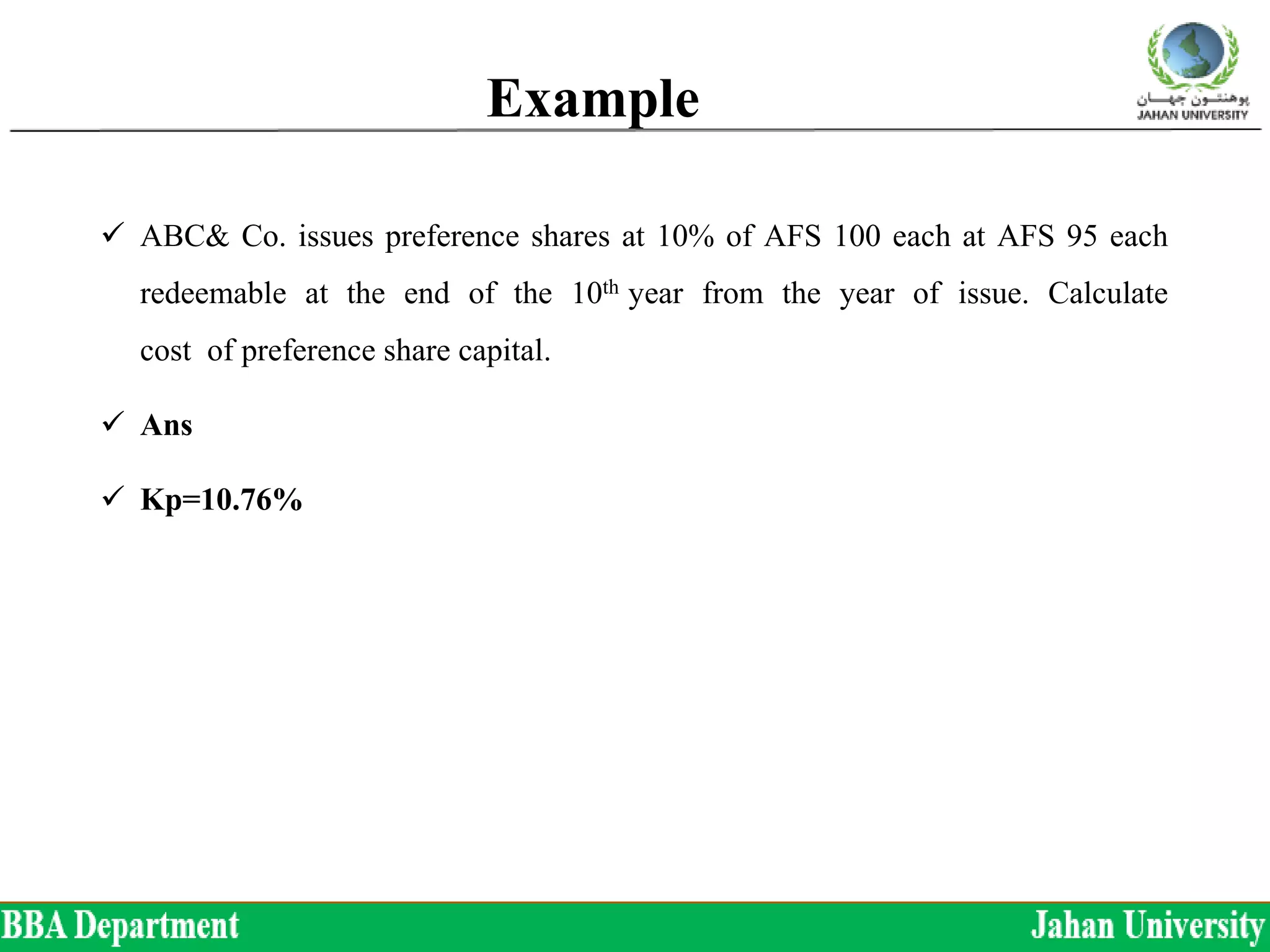 Example
 ABC& Co. issues preference shares at 10% of AFS 100 each at AFS 95 each
redeemable at the end of the 10th year from the year of issue. Calculate
cost of preference share capital.
 Ans
 Kp=10.76%
 