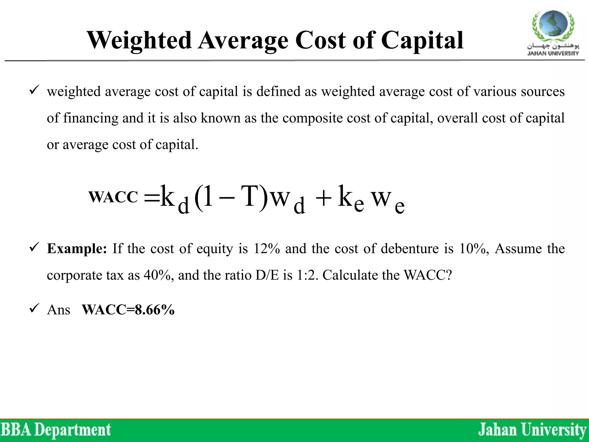 Weighted Average Cost of Capital
 weighted average cost of capital is defined as weighted average cost of various sources
of financing and it is also known as the composite cost of capital, overall cost of capital
or average cost of capital.
 Example: If the cost of equity is 12% and the cost of debenture is 10%, Assume the
corporate tax as 40%, and the ratio D/E is 1:2. Calculate the WACC?
 Ans WACC=8.66%
ED
E
k
ED
D
)T1(kk
wkw)T1(kk
edo
edddo




WACC
 