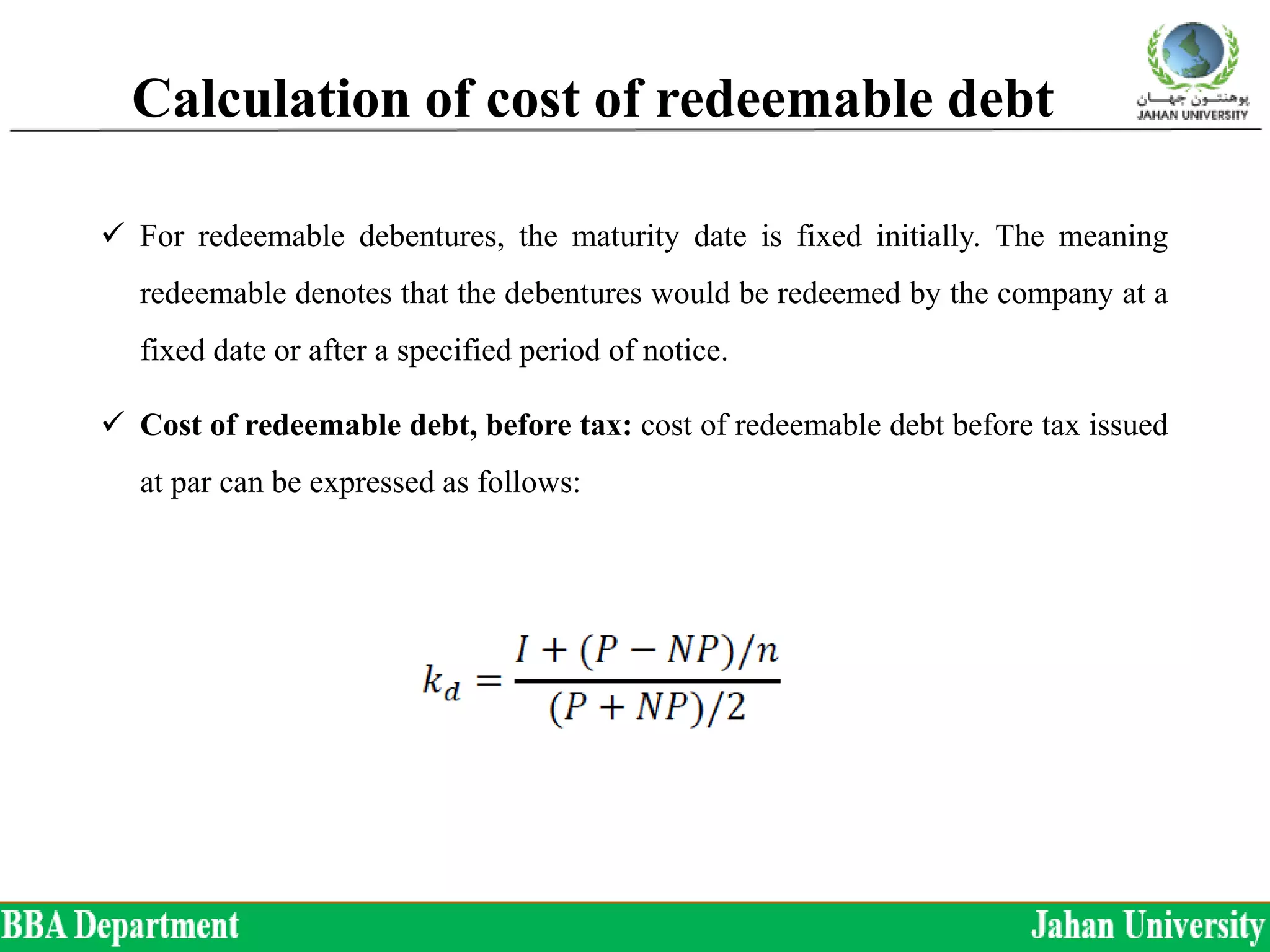 Calculation of cost of redeemable debt
 For redeemable debentures, the maturity date is fixed initially. The meaning
redeemable denotes that the debentures would be redeemed by the company at a
fixed date or after a specified period of notice.
 Cost of redeemable debt, before tax: cost of redeemable debt before tax issued
at par can be expressed as follows:
 