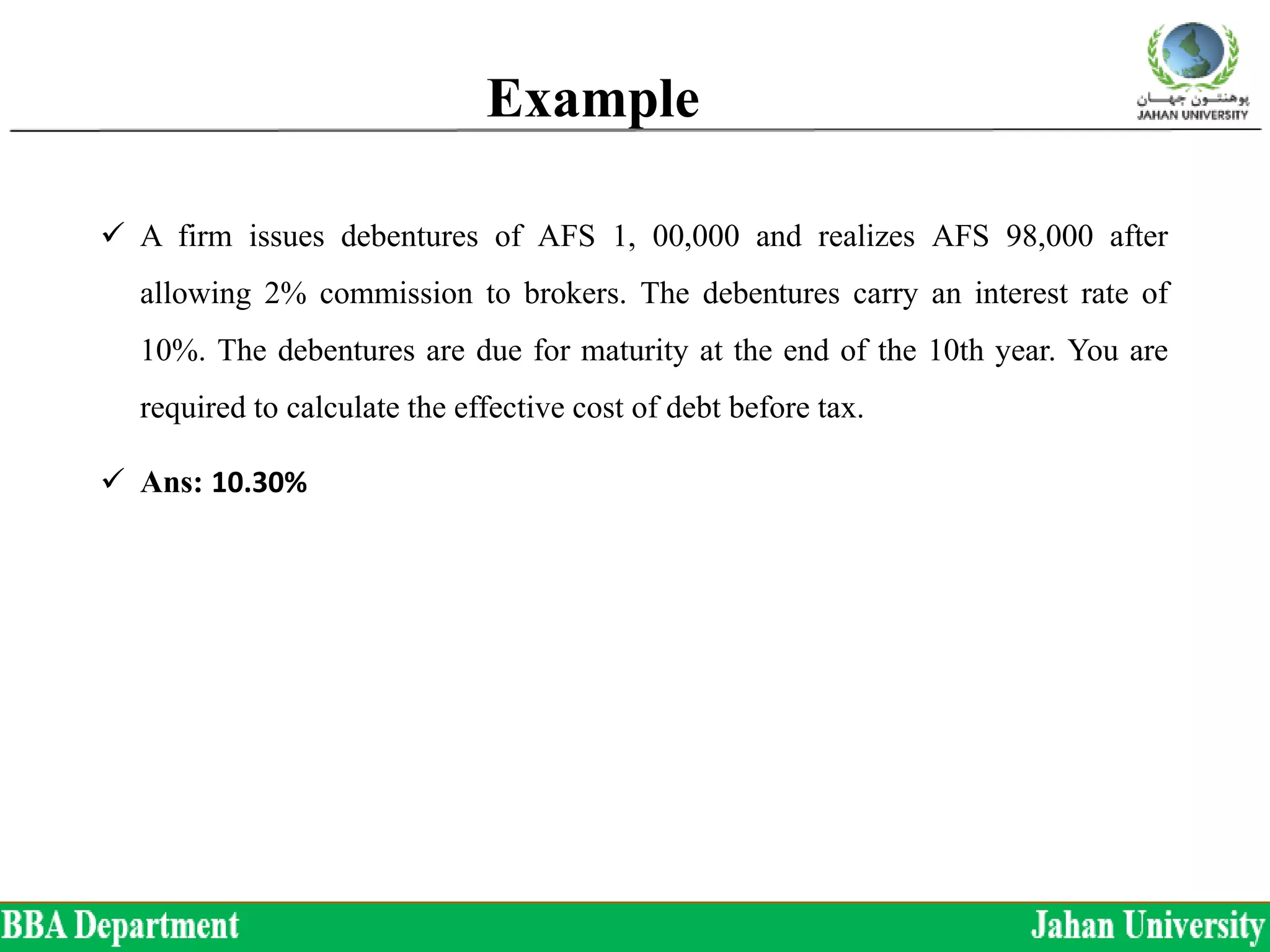 Example
 A firm issues debentures of AFS 1, 00,000 and realizes AFS 98,000 after
allowing 2% commission to brokers. The debentures carry an interest rate of
10%. The debentures are due for maturity at the end of the 10th year. You are
required to calculate the effective cost of debt before tax.
 Ans: 10.30%
 