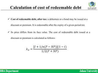 Calculation of cost of redeemable debt
 Cost of redeemable debt, after tax: a debenture or a bond may be issued at a
discount or premium. It is redeemable after the expiry of a given period (n).
 Its price differs from its face value. The cost of redeemable debt issued at a
discount or premium is calculated as follows:
 