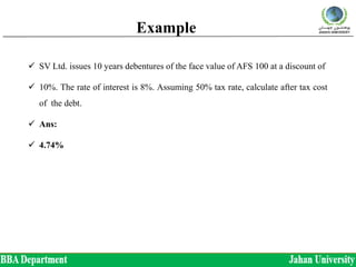 Example
 SV Ltd. issues 10 years debentures of the face value of AFS 100 at a discount of
 10%. The rate of interest is 8%. Assuming 50% tax rate, calculate after tax cost
of the debt.
 Ans:
 4.74%
 