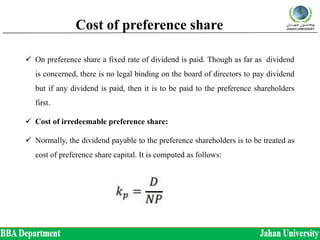 Cost of preference share
 On preference share a fixed rate of dividend is paid. Though as far as dividend
is concerned, there is no legal binding on the board of directors to pay dividend
but if any dividend is paid, then it is to be paid to the preference shareholders
first.
 Cost of irredeemable preference share:
 Normally, the dividend payable to the preference shareholders is to be treated as
cost of preference share capital. It is computed as follows:
 