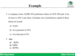 Example
 A company issues 10,000 10% preference shares of AFS 100 each. Cost
of issue is AFS 2 per share. Calculate cost of preference capital if these
shares are issued
a) At par
b) At a premium of 10%
c) At a discount of 5%
 Ans
a) 10.2%
b) 9.25%
c) 10.75%
 