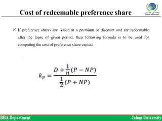 Cost of redeemable preference share
 If preference shares are issued at a premium or discount and are redeemable
after the lapse of given period, then following formula is to be used for
computing the cost of preference share capital.
 