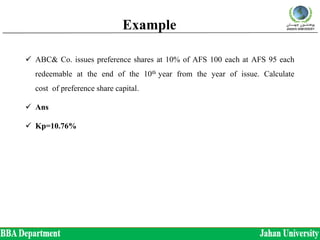 Example
 ABC& Co. issues preference shares at 10% of AFS 100 each at AFS 95 each
redeemable at the end of the 10th year from the year of issue. Calculate
cost of preference share capital.
 Ans
 Kp=10.76%
 