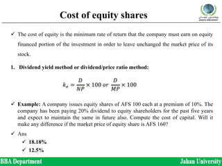 Cost of equity shares
 The cost of equity is the minimum rate of return that the company must earn on equity
financed portion of the investment in order to leave unchanged the market price of its
stock.
1. Dividend yield method or dividend/price ratio method:
 Example: A company issues equity shares of AFS 100 each at a premium of 10%. The
company has been paying 20% dividend to equity shareholders for the past five years
and expect to maintain the same in future also. Compute the cost of capital. Will it
make any difference if the market price of equity share is AFS 160?
 Ans
 18.18%
 12.5%
 