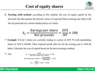 Cost of equity shares
3. Earning yield method: according to this method, the cost of equity capital tis the
discount rate that equates the present values of expected future earnings per share with
the net proceeds (or, current market price) of a share.
 Example: R Ltd.’s shares are currently trading at a price of AFS 70 with outstanding
shares of AFS 5, 00,000. Their expected profit after tax for the coming year is AFS 84
lakhs. Calculate the cost of capital based on the price/earnings method.
 Ans
 
