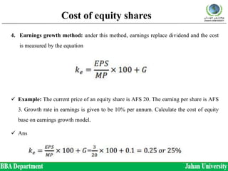Cost of equity shares
4. Earnings growth method: under this method, earnings replace dividend and the cost
is measured by the equation
 Example: The current price of an equity share is AFS 20. The earning per share is AFS
3. Growth rate in earnings is given to be 10% per annum. Calculate the cost of equity
base on earnings growth model.
 Ans
 