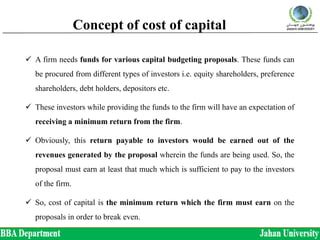 Concept of cost of capital
 A firm needs funds for various capital budgeting proposals. These funds can
be procured from different types of investors i.e. equity shareholders, preference
shareholders, debt holders, depositors etc.
 These investors while providing the funds to the firm will have an expectation of
receiving a minimum return from the firm.
 Obviously, this return payable to investors would be earned out of the
revenues generated by the proposal wherein the funds are being used. So, the
proposal must earn at least that much which is sufficient to pay to the investors
of the firm.
 So, cost of capital is the minimum return which the firm must earn on the
proposals in order to break even.
 