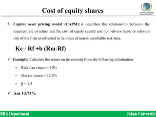 Cost of equity shares
5. Capital asset pricing model (CAPM): it describes the relationship between the
required rate of return and the cost of equity capital and non -diversifiable or relevant
risk of the firm as reflected in its index of non-diversifiable risk beta.
Ke= Rf +b (Rm-Rf)
 Example: Calculate the return on investment from the following information:
• Risk free return = 10%
• Market return = 12.5%
• β = 1.5
 Ans 13.75%
 