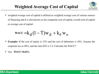 Weighted Average Cost of Capital
 weighted average cost of capital is defined as weighted average cost of various sources
of financing and it is also known as the composite cost of capital, overall cost of capital
or average cost of capital.
 Example: If the cost of equity is 12% and the cost of debenture is 10%, Assume the
corporate tax as 40%, and the ratio D/E is 1:2. Calculate the WACC?
 Ans WACC=8.66%
ED
E
k
ED
D
)T1(kk
wkw)T1(kk
edo
edddo




WACC
 