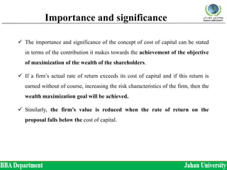 Importance and significance
 The importance and significance of the concept of cost of capital can be stated
in terms of the contribution it makes towards the achievement of the objective
of maximization of the wealth of the shareholders.
 If a firm’s actual rate of return exceeds its cost of capital and if this return is
earned without of course, increasing the risk characteristics of the firm, then the
wealth maximization goal will be achieved.
 Similarly, the firm’s value is reduced when the rate of return on the
proposal falls below the cost of capital.
 