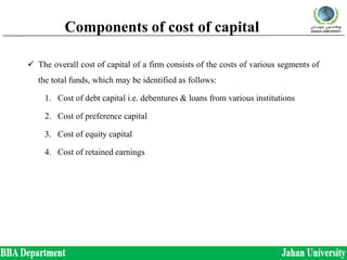 Components of cost of capital
 The overall cost of capital of a firm consists of the costs of various segments of
the total funds, which may be identified as follows:
1. Cost of debt capital i.e. debentures & loans from various institutions
2. Cost of preference capital
3. Cost of equity capital
4. Cost of retained earnings
 