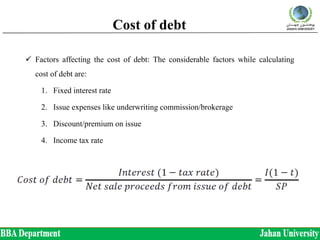 Cost of debt
 Factors affecting the cost of debt: The considerable factors while calculating
cost of debt are:
1. Fixed interest rate
2. Issue expenses like underwriting commission/brokerage
3. Discount/premium on issue
4. Income tax rate
 