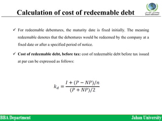Calculation of cost of redeemable debt
 For redeemable debentures, the maturity date is fixed initially. The meaning
redeemable denotes that the debentures would be redeemed by the company at a
fixed date or after a specified period of notice.
 Cost of redeemable debt, before tax: cost of redeemable debt before tax issued
at par can be expressed as follows:
 