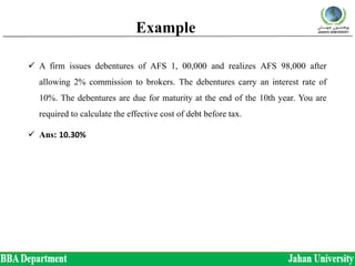 Example
 A firm issues debentures of AFS 1, 00,000 and realizes AFS 98,000 after
allowing 2% commission to brokers. The debentures carry an interest rate of
10%. The debentures are due for maturity at the end of the 10th year. You are
required to calculate the effective cost of debt before tax.
 Ans: 10.30%
 