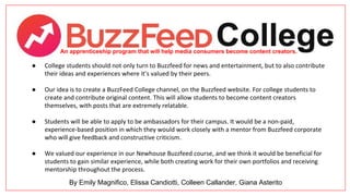 An apprenticeship program that will help media consumers become content creators.
● College students should not only turn to Buzzfeed for news and entertainment, but to also contribute
their ideas and experiences where it’s valued by their peers.
● Our idea is to create a BuzzFeed College channel, on the Buzzfeed website. For college students to
create and contribute original content. This will allow students to become content creators
themselves, with posts that are extremely relatable.
● Students will be able to apply to be ambassadors for their campus. It would be a non-paid,
experience-based position in which they would work closely with a mentor from Buzzfeed corporate
who will give feedback and constructive criticism.
● We valued our experience in our Newhouse Buzzfeed course, and we think it would be beneficial for
students to gain similar experience, while both creating work for their own portfolios and receiving
mentorship throughout the process.
By Emily Magnifico, Elissa Candiotti, Colleen Callander, Giana Asterito
 