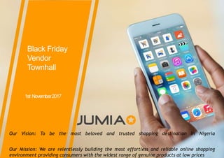 ©Jumia–Proprietary
Black Friday
Vendor
Townhall
1st November2017
Our Vision: To be the most beloved and trusted shopping destination in Nigeria
Our Mission: We are relentlessly building the most effortless and reliable online shopping
environment providing consumers with the widest range of genuine products at low prices
 