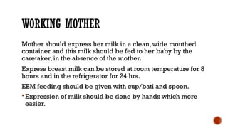 WORKING MOTHER
Mother should express her milk in a clean, wide mouthed
container and this milk should be fed to her baby by the
caretaker, in the absence of the mother.
Express breast milk can be stored at room temperature for 8
hours and in the refrigerator for 24 hrs.
EBM feeding should be given with cup/bati and spoon.
Expression of milk should be done by hands which more
easier.
 