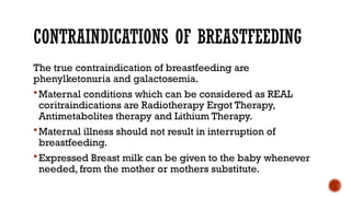 CONTRAINDICATIONS OF BREASTFEEDING
The true contraindication of breastfeeding are
phenylketonuria and galactosemia.
Maternal conditions which can be considered as REAL
coritraindications are Radiotherapy Ergot Therapy,
Antimetabolites therapy and Lithium Therapy.
Maternal illness should not result in interruption of
breastfeeding.
Expressed Breast milk can be given to the baby whenever
needed, from the mother or mothers substitute.
 