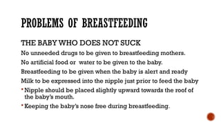 PROBLEMS OF BREASTFEEDING
THE BABY WHO DOES NOT SUCK
No unneeded drugs to be given to breastfeeding mothers.
No artificial food or water to be given to the baby.
Breastfeeding to be given when the baby is alert and ready
Milk to be expressed into the nipple just prior to feed the baby
 Nipple should be placed slightly upward towards the roof of
the baby’s mouth.
 Keeping the baby’s nose free during breastfeeding.
 
