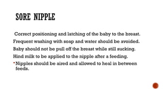 SORE NIPPLE
Correct positioning and latching of the baby to the breast.
Frequent washing with soap and water should be avoided.
Baby should not be pull off the breast while still sucking.
Hind milk to be applied to the nipple after a feeding.
Nipples should be aired and allowed to heal in between
feeds.
 