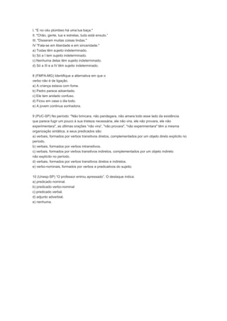 I. "E no céu plúmbeo há uma lua baça."
II. "Chão, gente, lua e estrelas, tudo está enxuto.”
III. "Disseram muitas coisas lindas."
IV "Fala-se em liberdade e em sinceridade."
a) Todas têm sujeito indeterminado.
b) Só a I tem sujeito indeterminado.
c) Nenhuma delas têm sujeito indeterminado.
d) Só a III e a IV têm sujeito indeterminado.
8 (FMPA-MG) Identifique a alternativa em que o
verbo não é de ligação.
a) A criança estava com fome.
b) Pedro parece adoentado.
c) Ele tem andado confuso.
d) Ficou em casa o dia todo.
e) A jovem continua sonhadora.
9 (PUC-SP) No período: "Não brincara, não pandegara, não amara todo esse lado da existência
que parece fugir um pouco à sua tristeza necessária, ele não vira, ele não provara, ele não
experimentara", as últimas orações “não vira”, "não provara", "não experimentara" têm a mesma
organização sintática, e seus predicados são:
a) verbais, formados por verbos transitivos diretos, complementados por um objeto direto explícito no
período.
b) verbais, formados por verbos intransitivos.
c) verbais, formados por verbos transitivos indiretos, complementados por um objeto indireto
não explícito no período.
d) verbais, formados por verbos transitivos diretos e indiretos.
e) verbo-nominais, formados por verbos e predicativos do sujeito.
10 (Unesp-SP) “O professor entrou apressado”. O destaque indica:
a) predicado nominal.
b) predicado verbo-nominal
c) predicado verbal.
d) adjunto adverbial.
e) nenhuma.
 