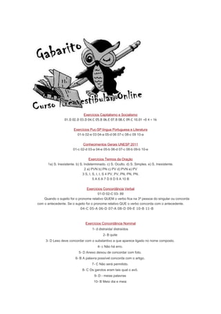 Exercícios Capitalismo e Socialismo
01.D 02.D 03.D 04.C 05.B 06.E 07.B 08.C 09.C 10.01 +0 4 + 16
Exercícios Puc-SP língua Portuguesa e Literatura
01-b 02-e 03 04-a 05-d 06 07-c 08-c 09 10-a
Conhecimentos Gerais UNESP 2011
01-c 02-d 03-a 04-e 05-b 06-d 07-c 08-b 09-b 10-e
Exercícios Termos da Oração
1a) S. Inexistente. b) S. Indeterminado. c) S. Oculto. d) S. Simples. e) S. Inexistente.
2 a) PVN b) PN c) PV d) PVN e) PV
3 S, I, S, I, I, S 4 PV, PV, PN, PN, PN.
5 A 6 A 7 D 8 D 9 A 10 B
Exercícios Concordância Verbal
01-D 02-C 03- 89
Quando o sujeito for o pronome relativo QUEM o verbo fica na 3ª pessoa do singular ou concorda
com o antecedente. Se o sujeito for o pronome relativo QUE o verbo concorda com o antecedente.
04-C 05-A 06-D 07-A 08-D 09-E 10-B 11-B
Exercícios Concordância Nominal
1- d distraída/ distraídos
2- B quite
3- D Leso deve concordar com o substantivo a que aparece ligado no nome composto.
4- c Não há erro.
5- D Anexo deixou de concordar com foto.
6- B A palavra possível concorda com o artigo.
7- C Não será permitido.
8- C Os garotos eram tais qual o avô.
9- D - meias palavras
10- B Meio dia e meia
 