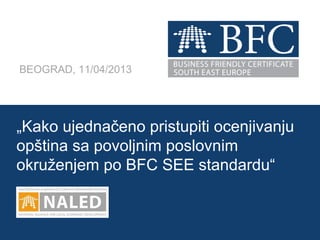 BEOGRAD, 11/04/2013




„Kako ujednačeno pristupiti ocenjivanju
opština sa povoljnim poslovnim
okruženjem po BFC SEE standardu“

NALED
 