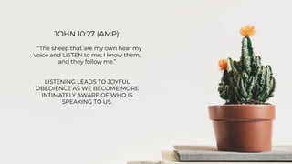 JOHN 10:27 (AMP):
“The sheep that are my own hear my
voice and LISTEN to me; I know them,
and they follow me.”
LISTENING LEADS TO JOYFUL
OBEDIENCE AS WE BECOME MORE
INTIMATELY AWARE OF WHO IS
SPEAKING TO US.
 
