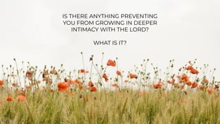 JOHN 10:24-27:
“24
So the Jews gathered around him
and said to him, “How long will you
keep us in suspense? If you are the
Christ, tell us plainly.” 25
Jesus answered
them, “I told you, and you do not
believe. The works that I do in my
Father's name bear witness about me,
26
but you do not believe because you
are not among my sheep. 27
My sheep
hear my voice, and I know them, and
they follow me.”
IS THERE ANYTHING PREVENTING
YOU FROM GROWING IN DEEPER
INTIMACY WITH THE LORD?
WHAT IS IT?
 