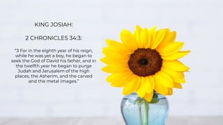 KING JOSIAH:
2 CHRONICLES 34:3:
“3 For in the eighth year of his reign,
while he was yet a boy, he began to
seek the God of David his father, and in
the twelfth year he began to purge
Judah and Jerusalem of the high
places, the Asherim, and the carved
and the metal images.”
 
