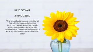 KING JOSIAH:
2 KINGS 23:15:
“The king also tore down the altar at
Bethel—the pagan shrine that
Jeroboam son of Nebat had made
when he caused Israel to sin. He
burned down the shrine and ground it
to dust, and he burned the Asherah
pole.”
 