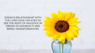 JOSIAH’S RELATIONSHIP WITH
THE LORD GAVE HIM EYES TO
SEE THE ROOT OF INJUSTICE IN
ORDER TO ADDRESS IT AND
BRING TRANSFORMATION.
 