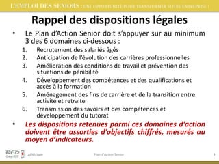 Rappel des dispositions légalesLe Plan d’Action Senior doit s’appuyer sur au minimum 3 des 6 domaines ci-dessous :Recrutement des salariés âgésAnticipation de l’évolution des carrières professionnellesAmélioration des conditions de travail et prévention des situations de pénibilitéDéveloppement des compétences et des qualifications et accès à la formationAménagement des fins de carrière et de la transition entre activité et retraiteTransmission des savoirs et des compétences et développement du tutoratLes dispositions retenues parmi ces domaines d’action doivent être assorties d’objectifs chiffrés, mesurés au moyen d’indicateurs.02/08/2009Plan d'Action Senior3