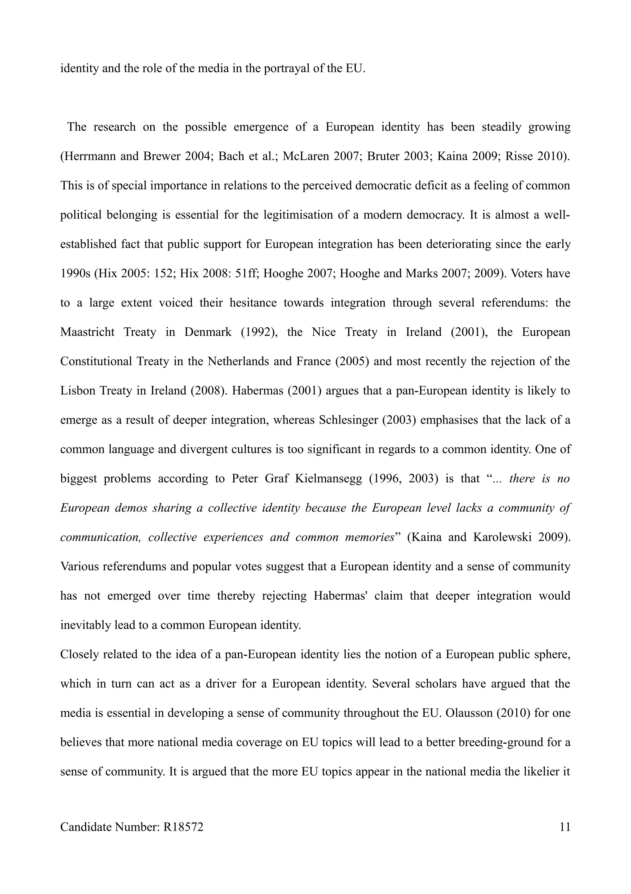 identity and the role of the media in the portrayal of the EU.
The research on the possible emergence of a European identity has been steadily growing
(Herrmann and Brewer 2004; Bach et al.; McLaren 2007; Bruter 2003; Kaina 2009; Risse 2010).
This is of special importance in relations to the perceived democratic deficit as a feeling of common
political belonging is essential for the legitimisation of a modern democracy. It is almost a well-
established fact that public support for European integration has been deteriorating since the early
1990s (Hix 2005: 152; Hix 2008: 51ff; Hooghe 2007; Hooghe and Marks 2007; 2009). Voters have
to a large extent voiced their hesitance towards integration through several referendums: the
Maastricht Treaty in Denmark (1992), the Nice Treaty in Ireland (2001), the European
Constitutional Treaty in the Netherlands and France (2005) and most recently the rejection of the
Lisbon Treaty in Ireland (2008). Habermas (2001) argues that a pan-European identity is likely to
emerge as a result of deeper integration, whereas Schlesinger (2003) emphasises that the lack of a
common language and divergent cultures is too significant in regards to a common identity. One of
biggest problems according to Peter Graf Kielmansegg (1996, 2003) is that “... there is no
European demos sharing a collective identity because the European level lacks a community of
communication, collective experiences and common memories” (Kaina and Karolewski 2009).
Various referendums and popular votes suggest that a European identity and a sense of community
has not emerged over time thereby rejecting Habermas' claim that deeper integration would
inevitably lead to a common European identity.
Closely related to the idea of a pan-European identity lies the notion of a European public sphere,
which in turn can act as a driver for a European identity. Several scholars have argued that the
media is essential in developing a sense of community throughout the EU. Olausson (2010) for one
believes that more national media coverage on EU topics will lead to a better breeding-ground for a
sense of community. It is argued that the more EU topics appear in the national media the likelier it
Candidate Number: R18572 11
 
