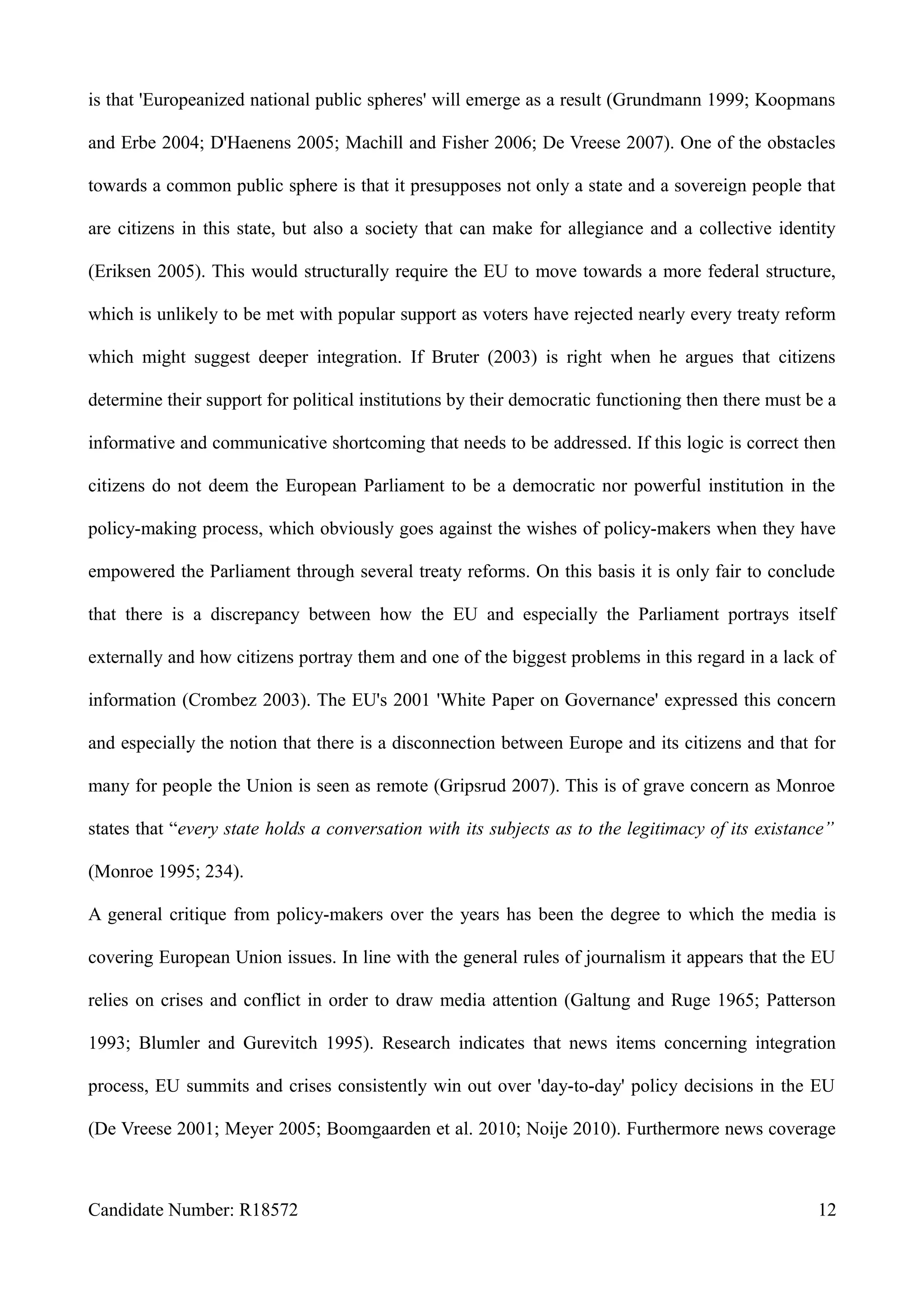 is that 'Europeanized national public spheres' will emerge as a result (Grundmann 1999; Koopmans
and Erbe 2004; D'Haenens 2005; Machill and Fisher 2006; De Vreese 2007). One of the obstacles
towards a common public sphere is that it presupposes not only a state and a sovereign people that
are citizens in this state, but also a society that can make for allegiance and a collective identity
(Eriksen 2005). This would structurally require the EU to move towards a more federal structure,
which is unlikely to be met with popular support as voters have rejected nearly every treaty reform
which might suggest deeper integration. If Bruter (2003) is right when he argues that citizens
determine their support for political institutions by their democratic functioning then there must be a
informative and communicative shortcoming that needs to be addressed. If this logic is correct then
citizens do not deem the European Parliament to be a democratic nor powerful institution in the
policy-making process, which obviously goes against the wishes of policy-makers when they have
empowered the Parliament through several treaty reforms. On this basis it is only fair to conclude
that there is a discrepancy between how the EU and especially the Parliament portrays itself
externally and how citizens portray them and one of the biggest problems in this regard in a lack of
information (Crombez 2003). The EU's 2001 'White Paper on Governance' expressed this concern
and especially the notion that there is a disconnection between Europe and its citizens and that for
many for people the Union is seen as remote (Gripsrud 2007). This is of grave concern as Monroe
states that “every state holds a conversation with its subjects as to the legitimacy of its existance”
(Monroe 1995; 234).
A general critique from policy-makers over the years has been the degree to which the media is
covering European Union issues. In line with the general rules of journalism it appears that the EU
relies on crises and conflict in order to draw media attention (Galtung and Ruge 1965; Patterson
1993; Blumler and Gurevitch 1995). Research indicates that news items concerning integration
process, EU summits and crises consistently win out over 'day-to-day' policy decisions in the EU
(De Vreese 2001; Meyer 2005; Boomgaarden et al. 2010; Noije 2010). Furthermore news coverage
Candidate Number: R18572 12
 