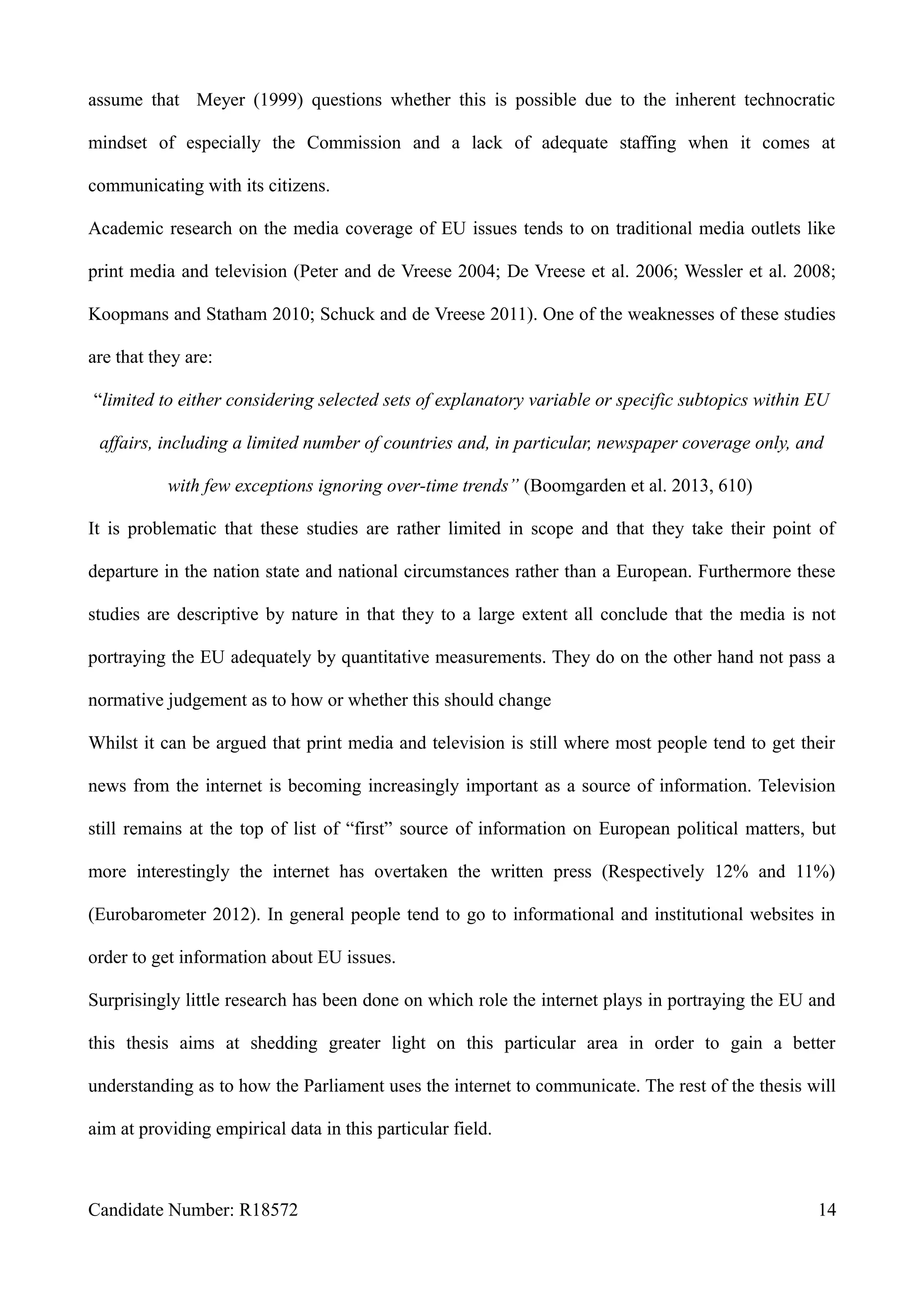 assume that Meyer (1999) questions whether this is possible due to the inherent technocratic
mindset of especially the Commission and a lack of adequate staffing when it comes at
communicating with its citizens.
Academic research on the media coverage of EU issues tends to on traditional media outlets like
print media and television (Peter and de Vreese 2004; De Vreese et al. 2006; Wessler et al. 2008;
Koopmans and Statham 2010; Schuck and de Vreese 2011). One of the weaknesses of these studies
are that they are:
“limited to either considering selected sets of explanatory variable or specific subtopics within EU
affairs, including a limited number of countries and, in particular, newspaper coverage only, and
with few exceptions ignoring over-time trends” (Boomgarden et al. 2013, 610)
It is problematic that these studies are rather limited in scope and that they take their point of
departure in the nation state and national circumstances rather than a European. Furthermore these
studies are descriptive by nature in that they to a large extent all conclude that the media is not
portraying the EU adequately by quantitative measurements. They do on the other hand not pass a
normative judgement as to how or whether this should change
Whilst it can be argued that print media and television is still where most people tend to get their
news from the internet is becoming increasingly important as a source of information. Television
still remains at the top of list of “first” source of information on European political matters, but
more interestingly the internet has overtaken the written press (Respectively 12% and 11%)
(Eurobarometer 2012). In general people tend to go to informational and institutional websites in
order to get information about EU issues.
Surprisingly little research has been done on which role the internet plays in portraying the EU and
this thesis aims at shedding greater light on this particular area in order to gain a better
understanding as to how the Parliament uses the internet to communicate. The rest of the thesis will
aim at providing empirical data in this particular field.
Candidate Number: R18572 14
 