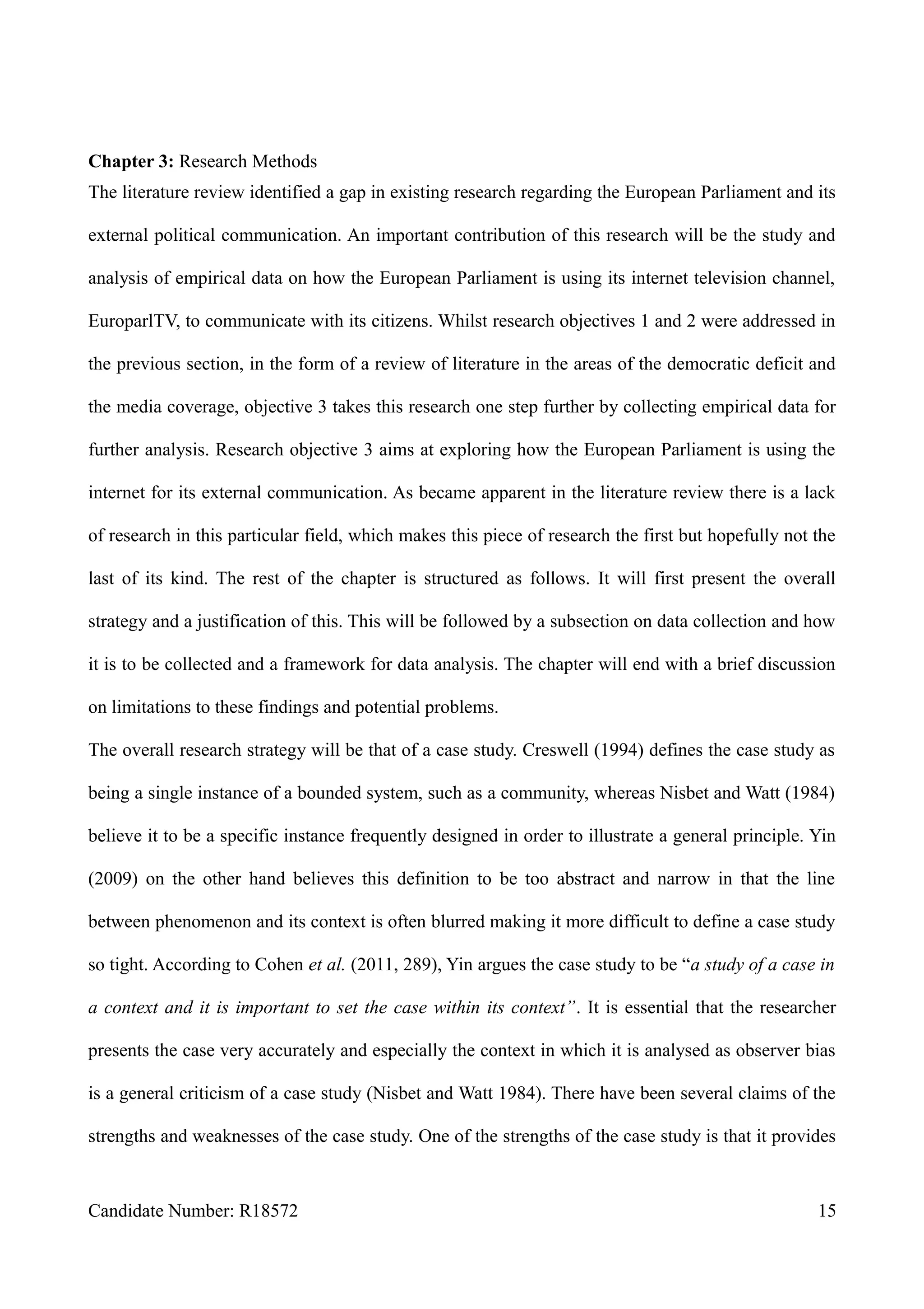 Chapter 3: Research Methods
The literature review identified a gap in existing research regarding the European Parliament and its
external political communication. An important contribution of this research will be the study and
analysis of empirical data on how the European Parliament is using its internet television channel,
EuroparlTV, to communicate with its citizens. Whilst research objectives 1 and 2 were addressed in
the previous section, in the form of a review of literature in the areas of the democratic deficit and
the media coverage, objective 3 takes this research one step further by collecting empirical data for
further analysis. Research objective 3 aims at exploring how the European Parliament is using the
internet for its external communication. As became apparent in the literature review there is a lack
of research in this particular field, which makes this piece of research the first but hopefully not the
last of its kind. The rest of the chapter is structured as follows. It will first present the overall
strategy and a justification of this. This will be followed by a subsection on data collection and how
it is to be collected and a framework for data analysis. The chapter will end with a brief discussion
on limitations to these findings and potential problems.
The overall research strategy will be that of a case study. Creswell (1994) defines the case study as
being a single instance of a bounded system, such as a community, whereas Nisbet and Watt (1984)
believe it to be a specific instance frequently designed in order to illustrate a general principle. Yin
(2009) on the other hand believes this definition to be too abstract and narrow in that the line
between phenomenon and its context is often blurred making it more difficult to define a case study
so tight. According to Cohen et al. (2011, 289), Yin argues the case study to be “a study of a case in
a context and it is important to set the case within its context”. It is essential that the researcher
presents the case very accurately and especially the context in which it is analysed as observer bias
is a general criticism of a case study (Nisbet and Watt 1984). There have been several claims of the
strengths and weaknesses of the case study. One of the strengths of the case study is that it provides
Candidate Number: R18572 15
 