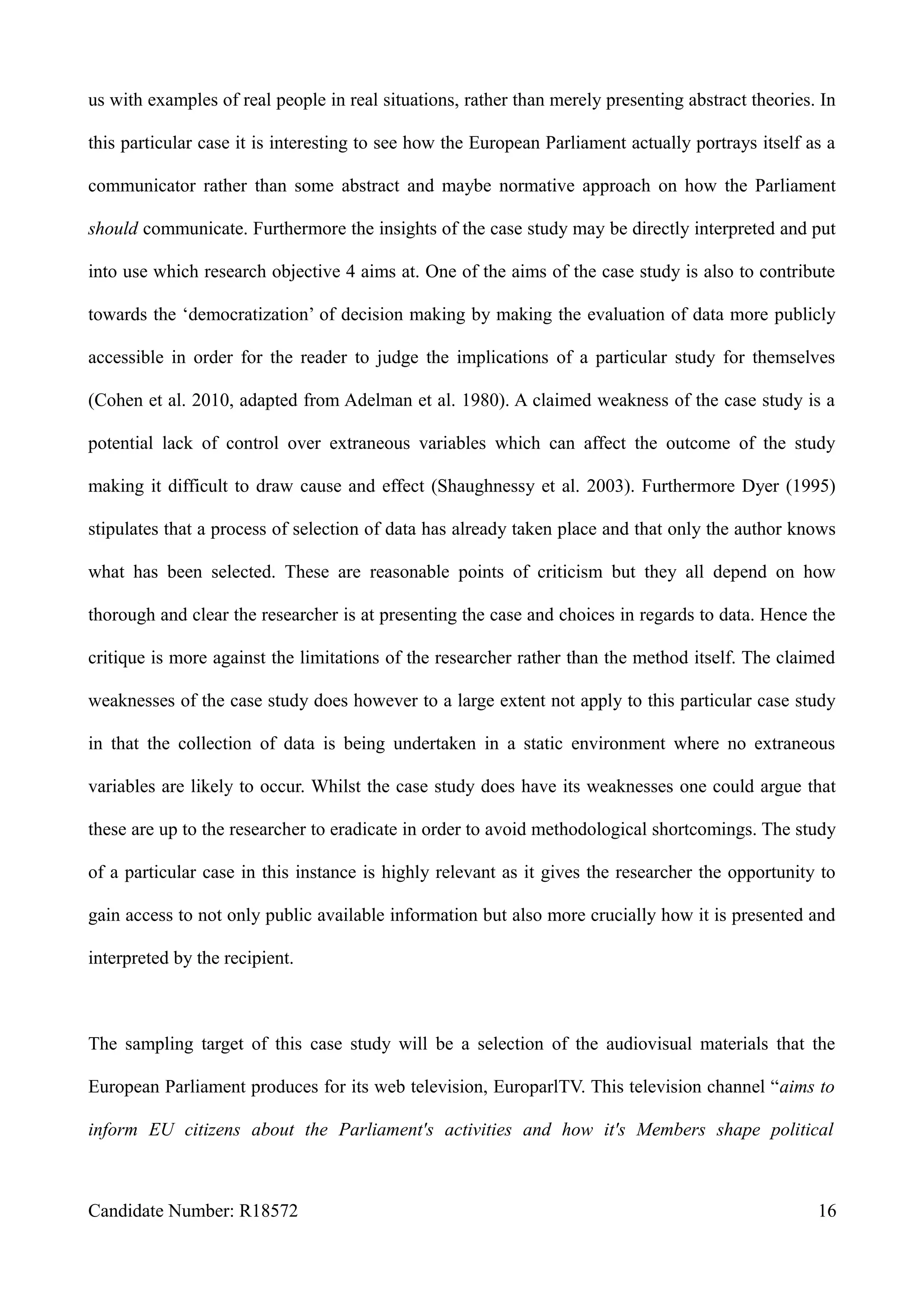 us with examples of real people in real situations, rather than merely presenting abstract theories. In
this particular case it is interesting to see how the European Parliament actually portrays itself as a
communicator rather than some abstract and maybe normative approach on how the Parliament
should communicate. Furthermore the insights of the case study may be directly interpreted and put
into use which research objective 4 aims at. One of the aims of the case study is also to contribute
towards the ‘democratization’ of decision making by making the evaluation of data more publicly
accessible in order for the reader to judge the implications of a particular study for themselves
(Cohen et al. 2010, adapted from Adelman et al. 1980). A claimed weakness of the case study is a
potential lack of control over extraneous variables which can affect the outcome of the study
making it difficult to draw cause and effect (Shaughnessy et al. 2003). Furthermore Dyer (1995)
stipulates that a process of selection of data has already taken place and that only the author knows
what has been selected. These are reasonable points of criticism but they all depend on how
thorough and clear the researcher is at presenting the case and choices in regards to data. Hence the
critique is more against the limitations of the researcher rather than the method itself. The claimed
weaknesses of the case study does however to a large extent not apply to this particular case study
in that the collection of data is being undertaken in a static environment where no extraneous
variables are likely to occur. Whilst the case study does have its weaknesses one could argue that
these are up to the researcher to eradicate in order to avoid methodological shortcomings. The study
of a particular case in this instance is highly relevant as it gives the researcher the opportunity to
gain access to not only public available information but also more crucially how it is presented and
interpreted by the recipient.
The sampling target of this case study will be a selection of the audiovisual materials that the
European Parliament produces for its web television, EuroparlTV. This television channel “aims to
inform EU citizens about the Parliament's activities and how it's Members shape political
Candidate Number: R18572 16
 