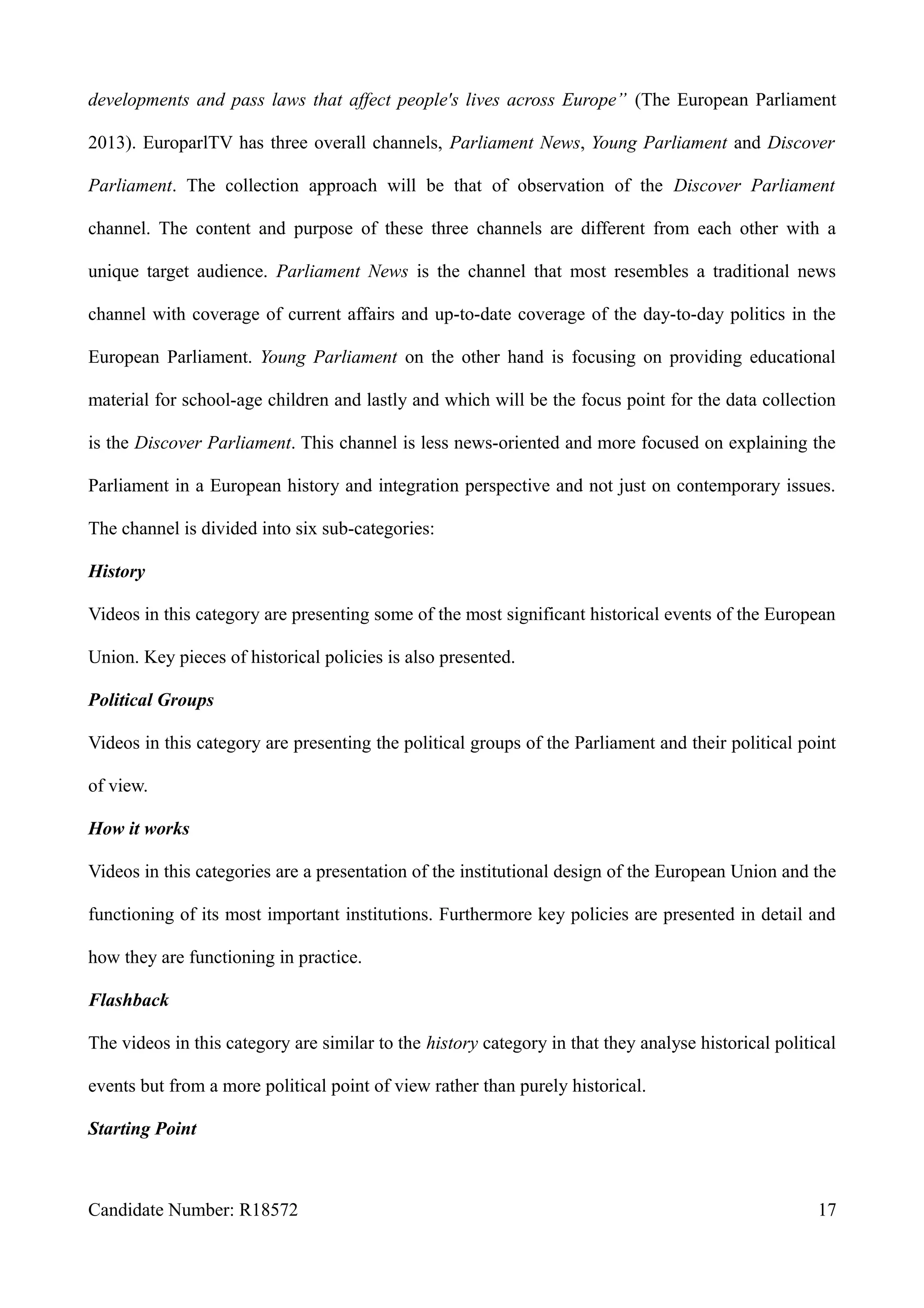 developments and pass laws that affect people's lives across Europe” (The European Parliament
2013). EuroparlTV has three overall channels, Parliament News, Young Parliament and Discover
Parliament. The collection approach will be that of observation of the Discover Parliament
channel. The content and purpose of these three channels are different from each other with a
unique target audience. Parliament News is the channel that most resembles a traditional news
channel with coverage of current affairs and up-to-date coverage of the day-to-day politics in the
European Parliament. Young Parliament on the other hand is focusing on providing educational
material for school-age children and lastly and which will be the focus point for the data collection
is the Discover Parliament. This channel is less news-oriented and more focused on explaining the
Parliament in a European history and integration perspective and not just on contemporary issues.
The channel is divided into six sub-categories:
History
Videos in this category are presenting some of the most significant historical events of the European
Union. Key pieces of historical policies is also presented.
Political Groups
Videos in this category are presenting the political groups of the Parliament and their political point
of view.
How it works
Videos in this categories are a presentation of the institutional design of the European Union and the
functioning of its most important institutions. Furthermore key policies are presented in detail and
how they are functioning in practice.
Flashback
The videos in this category are similar to the history category in that they analyse historical political
events but from a more political point of view rather than purely historical.
Starting Point
Candidate Number: R18572 17
 