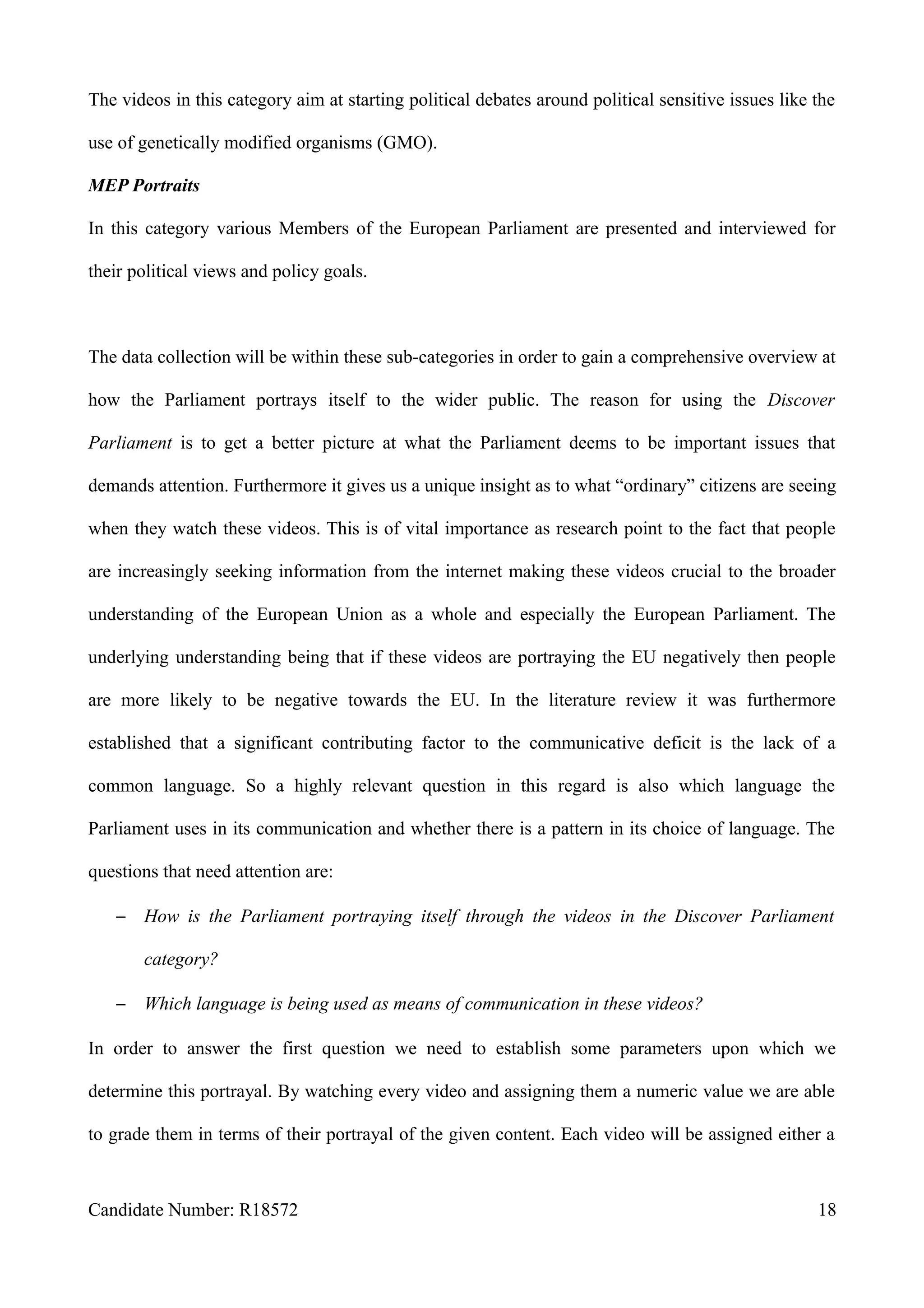 The videos in this category aim at starting political debates around political sensitive issues like the
use of genetically modified organisms (GMO).
MEP Portraits
In this category various Members of the European Parliament are presented and interviewed for
their political views and policy goals.
The data collection will be within these sub-categories in order to gain a comprehensive overview at
how the Parliament portrays itself to the wider public. The reason for using the Discover
Parliament is to get a better picture at what the Parliament deems to be important issues that
demands attention. Furthermore it gives us a unique insight as to what “ordinary” citizens are seeing
when they watch these videos. This is of vital importance as research point to the fact that people
are increasingly seeking information from the internet making these videos crucial to the broader
understanding of the European Union as a whole and especially the European Parliament. The
underlying understanding being that if these videos are portraying the EU negatively then people
are more likely to be negative towards the EU. In the literature review it was furthermore
established that a significant contributing factor to the communicative deficit is the lack of a
common language. So a highly relevant question in this regard is also which language the
Parliament uses in its communication and whether there is a pattern in its choice of language. The
questions that need attention are:
– How is the Parliament portraying itself through the videos in the Discover Parliament
category?
– Which language is being used as means of communication in these videos?
In order to answer the first question we need to establish some parameters upon which we
determine this portrayal. By watching every video and assigning them a numeric value we are able
to grade them in terms of their portrayal of the given content. Each video will be assigned either a
Candidate Number: R18572 18
 
