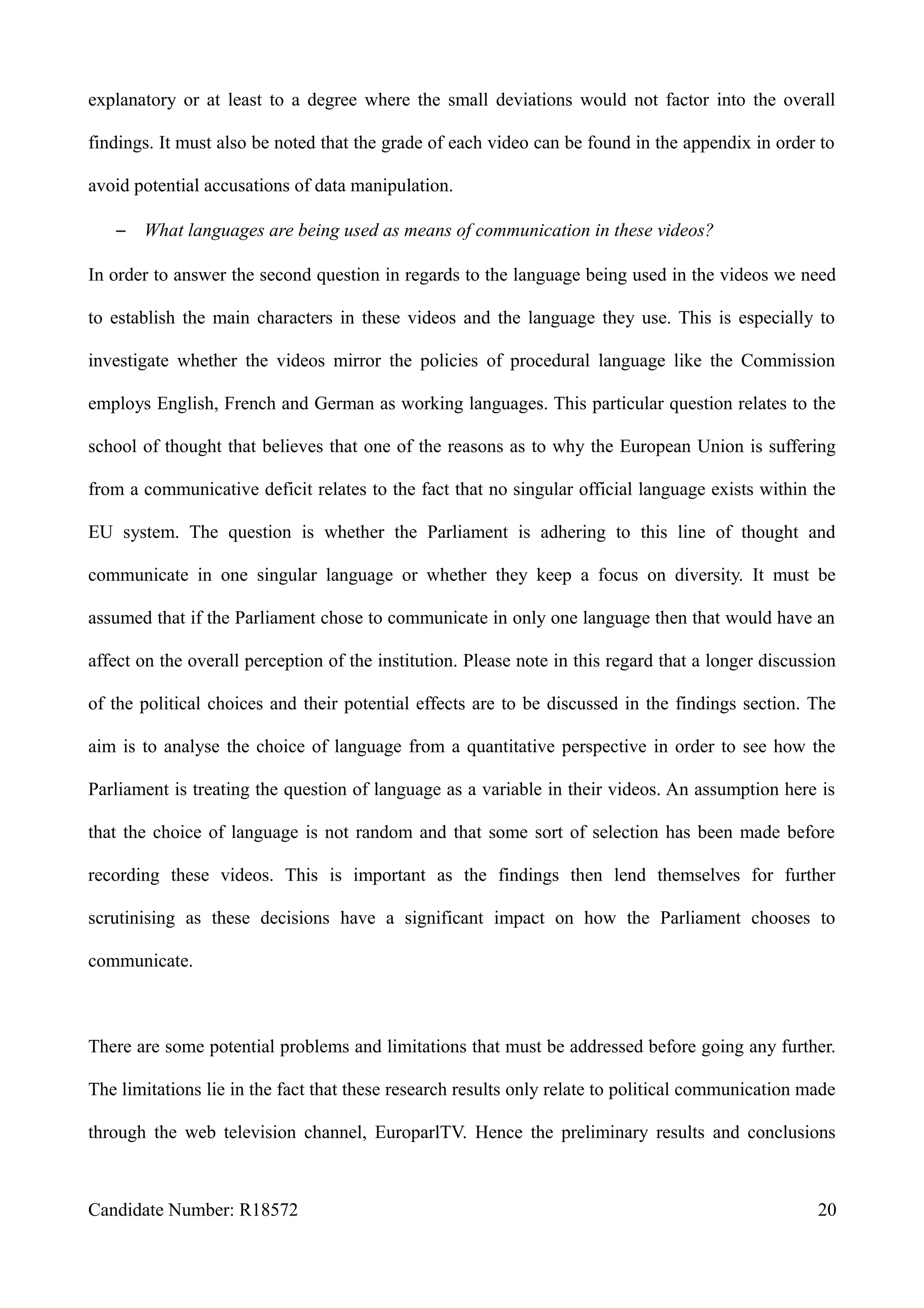explanatory or at least to a degree where the small deviations would not factor into the overall
findings. It must also be noted that the grade of each video can be found in the appendix in order to
avoid potential accusations of data manipulation.
– What languages are being used as means of communication in these videos?
In order to answer the second question in regards to the language being used in the videos we need
to establish the main characters in these videos and the language they use. This is especially to
investigate whether the videos mirror the policies of procedural language like the Commission
employs English, French and German as working languages. This particular question relates to the
school of thought that believes that one of the reasons as to why the European Union is suffering
from a communicative deficit relates to the fact that no singular official language exists within the
EU system. The question is whether the Parliament is adhering to this line of thought and
communicate in one singular language or whether they keep a focus on diversity. It must be
assumed that if the Parliament chose to communicate in only one language then that would have an
affect on the overall perception of the institution. Please note in this regard that a longer discussion
of the political choices and their potential effects are to be discussed in the findings section. The
aim is to analyse the choice of language from a quantitative perspective in order to see how the
Parliament is treating the question of language as a variable in their videos. An assumption here is
that the choice of language is not random and that some sort of selection has been made before
recording these videos. This is important as the findings then lend themselves for further
scrutinising as these decisions have a significant impact on how the Parliament chooses to
communicate.
There are some potential problems and limitations that must be addressed before going any further.
The limitations lie in the fact that these research results only relate to political communication made
through the web television channel, EuroparlTV. Hence the preliminary results and conclusions
Candidate Number: R18572 20
 