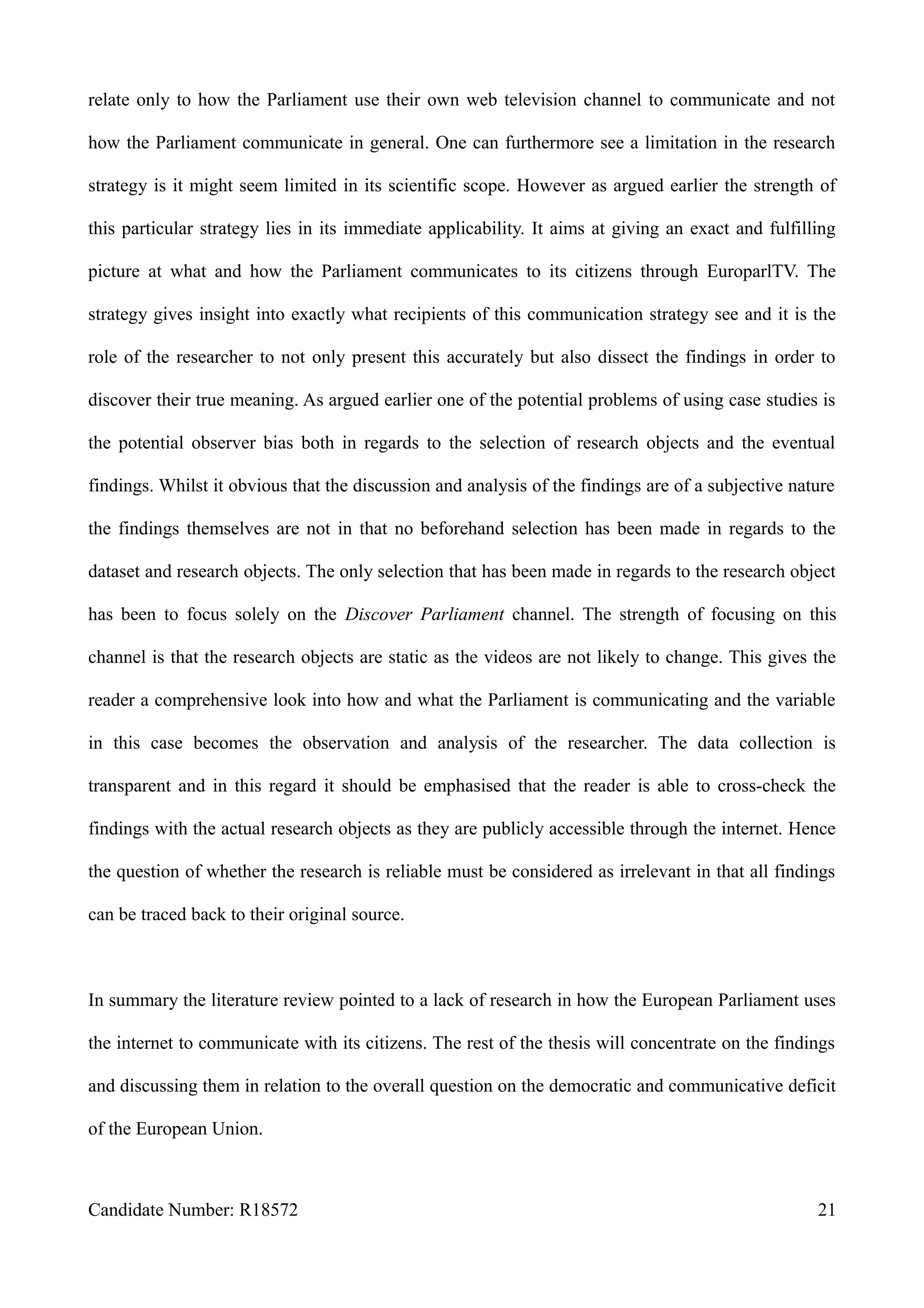 relate only to how the Parliament use their own web television channel to communicate and not
how the Parliament communicate in general. One can furthermore see a limitation in the research
strategy is it might seem limited in its scientific scope. However as argued earlier the strength of
this particular strategy lies in its immediate applicability. It aims at giving an exact and fulfilling
picture at what and how the Parliament communicates to its citizens through EuroparlTV. The
strategy gives insight into exactly what recipients of this communication strategy see and it is the
role of the researcher to not only present this accurately but also dissect the findings in order to
discover their true meaning. As argued earlier one of the potential problems of using case studies is
the potential observer bias both in regards to the selection of research objects and the eventual
findings. Whilst it obvious that the discussion and analysis of the findings are of a subjective nature
the findings themselves are not in that no beforehand selection has been made in regards to the
dataset and research objects. The only selection that has been made in regards to the research object
has been to focus solely on the Discover Parliament channel. The strength of focusing on this
channel is that the research objects are static as the videos are not likely to change. This gives the
reader a comprehensive look into how and what the Parliament is communicating and the variable
in this case becomes the observation and analysis of the researcher. The data collection is
transparent and in this regard it should be emphasised that the reader is able to cross-check the
findings with the actual research objects as they are publicly accessible through the internet. Hence
the question of whether the research is reliable must be considered as irrelevant in that all findings
can be traced back to their original source.
In summary the literature review pointed to a lack of research in how the European Parliament uses
the internet to communicate with its citizens. The rest of the thesis will concentrate on the findings
and discussing them in relation to the overall question on the democratic and communicative deficit
of the European Union.
Candidate Number: R18572 21
 