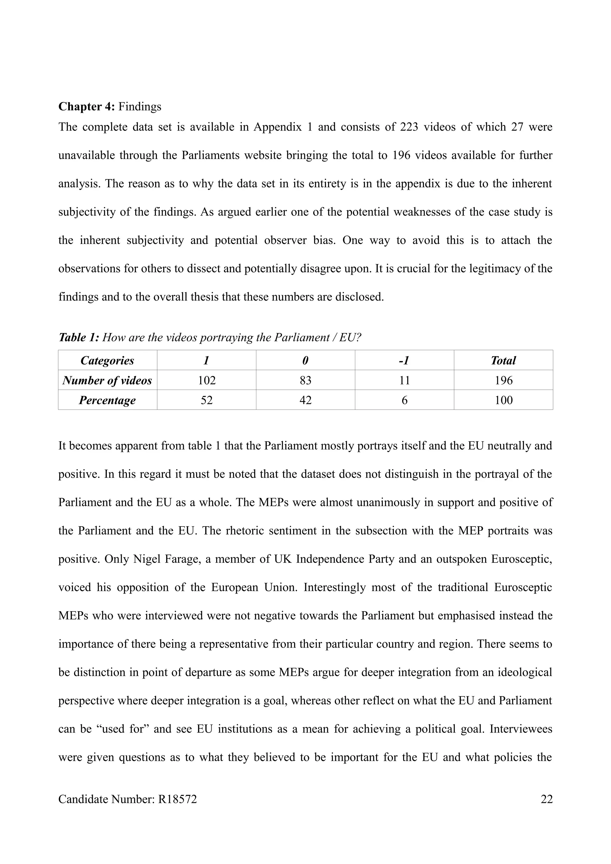 Chapter 4: Findings
The complete data set is available in Appendix 1 and consists of 223 videos of which 27 were
unavailable through the Parliaments website bringing the total to 196 videos available for further
analysis. The reason as to why the data set in its entirety is in the appendix is due to the inherent
subjectivity of the findings. As argued earlier one of the potential weaknesses of the case study is
the inherent subjectivity and potential observer bias. One way to avoid this is to attach the
observations for others to dissect and potentially disagree upon. It is crucial for the legitimacy of the
findings and to the overall thesis that these numbers are disclosed.
Table 1: How are the videos portraying the Parliament / EU?
Categories 1 0 -1 Total
Number of videos 102 83 11 196
Percentage 52 42 6 100
It becomes apparent from table 1 that the Parliament mostly portrays itself and the EU neutrally and
positive. In this regard it must be noted that the dataset does not distinguish in the portrayal of the
Parliament and the EU as a whole. The MEPs were almost unanimously in support and positive of
the Parliament and the EU. The rhetoric sentiment in the subsection with the MEP portraits was
positive. Only Nigel Farage, a member of UK Independence Party and an outspoken Eurosceptic,
voiced his opposition of the European Union. Interestingly most of the traditional Eurosceptic
MEPs who were interviewed were not negative towards the Parliament but emphasised instead the
importance of there being a representative from their particular country and region. There seems to
be distinction in point of departure as some MEPs argue for deeper integration from an ideological
perspective where deeper integration is a goal, whereas other reflect on what the EU and Parliament
can be “used for” and see EU institutions as a mean for achieving a political goal. Interviewees
were given questions as to what they believed to be important for the EU and what policies the
Candidate Number: R18572 22
 