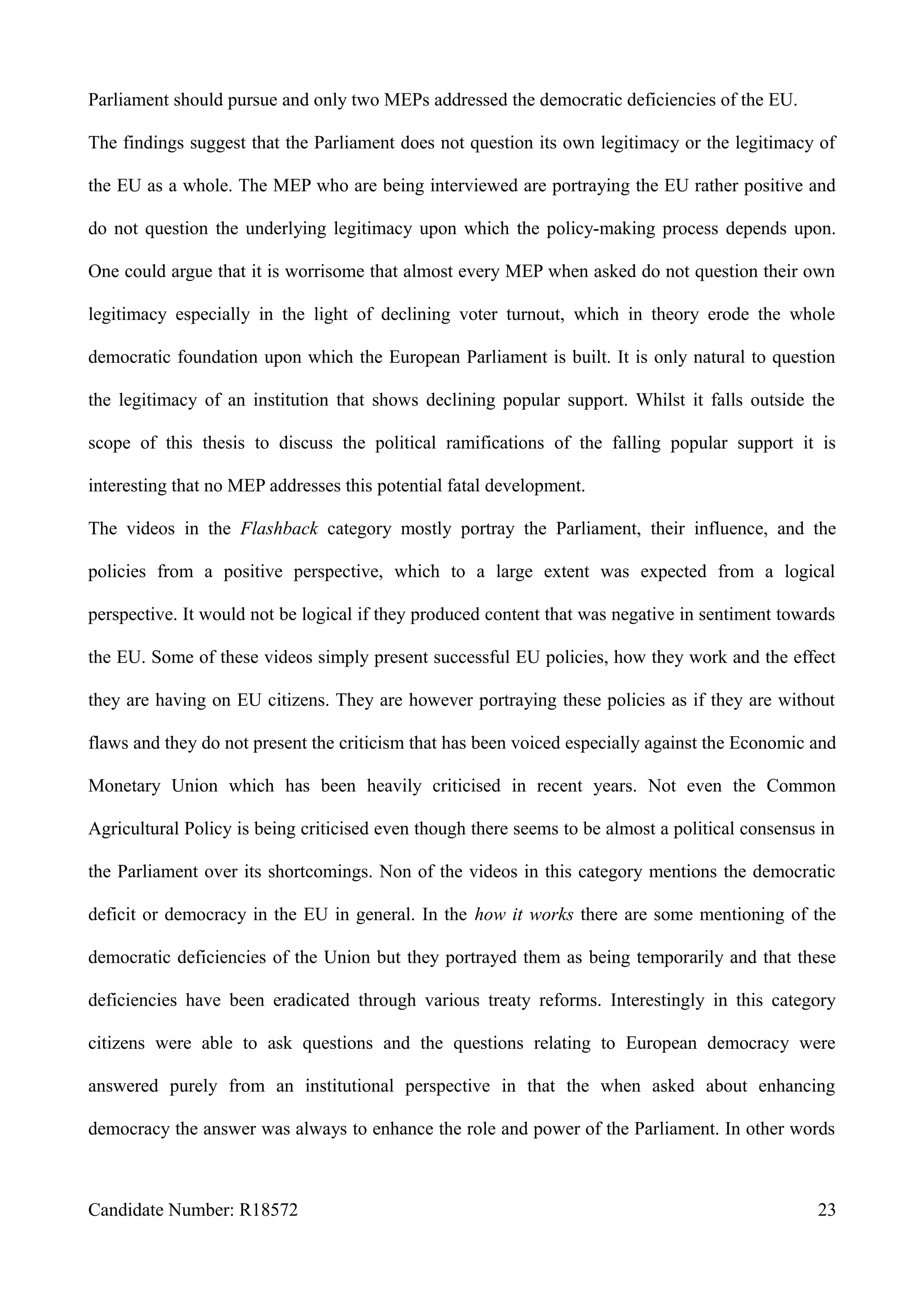 Parliament should pursue and only two MEPs addressed the democratic deficiencies of the EU.
The findings suggest that the Parliament does not question its own legitimacy or the legitimacy of
the EU as a whole. The MEP who are being interviewed are portraying the EU rather positive and
do not question the underlying legitimacy upon which the policy-making process depends upon.
One could argue that it is worrisome that almost every MEP when asked do not question their own
legitimacy especially in the light of declining voter turnout, which in theory erode the whole
democratic foundation upon which the European Parliament is built. It is only natural to question
the legitimacy of an institution that shows declining popular support. Whilst it falls outside the
scope of this thesis to discuss the political ramifications of the falling popular support it is
interesting that no MEP addresses this potential fatal development.
The videos in the Flashback category mostly portray the Parliament, their influence, and the
policies from a positive perspective, which to a large extent was expected from a logical
perspective. It would not be logical if they produced content that was negative in sentiment towards
the EU. Some of these videos simply present successful EU policies, how they work and the effect
they are having on EU citizens. They are however portraying these policies as if they are without
flaws and they do not present the criticism that has been voiced especially against the Economic and
Monetary Union which has been heavily criticised in recent years. Not even the Common
Agricultural Policy is being criticised even though there seems to be almost a political consensus in
the Parliament over its shortcomings. Non of the videos in this category mentions the democratic
deficit or democracy in the EU in general. In the how it works there are some mentioning of the
democratic deficiencies of the Union but they portrayed them as being temporarily and that these
deficiencies have been eradicated through various treaty reforms. Interestingly in this category
citizens were able to ask questions and the questions relating to European democracy were
answered purely from an institutional perspective in that the when asked about enhancing
democracy the answer was always to enhance the role and power of the Parliament. In other words
Candidate Number: R18572 23
 